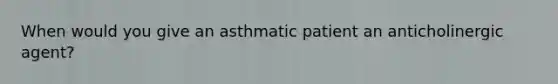 When would you give an asthmatic patient an anticholinergic agent?