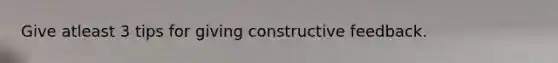 Give atleast 3 tips for giving constructive feedback.