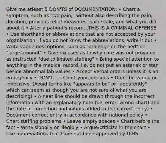 Give me atleast 5 DON'TS of DOCUMENTATION; • Chart a symptom, such as "c/o pain," without also describing the pain, duration, previous relief measures, pain scale, and what you did about it • Alter a patient's record...THIS IS A CRIMINAL OFFENSE • Use shorthand or abbreviations that are not accepted by your organization. If you do not know the abbreviations, write it out • Write vague descriptions, such as "drainage on the bed" or "large amount" • Give excuses as to why care was not provided as instructed "due to limited staffing" • Bring special attention to anything in the medical record, i.e. do not put an asterisk or star beside abnormal lab values • Accept verbal orders unless it is an emergency • DON'T.....- Chart your opinions • Don't be vague or indecisive. (Avoid terms like "appears to be" or "apparently" which can seem as though you are not sure of what you are describing) • A neat line should be drawn through the incorrect information with an explanatory note (i.e. error, wrong chart) and the date of correction and initials added to the correct entry) • Document correct entry in accordance with national policy • Chart staffing problems • Leave empty spaces • Chart before the fact • Write sloppily or illegibly • Argue/criticize in the chart • Use abbreviations that have not been approved by DIHS