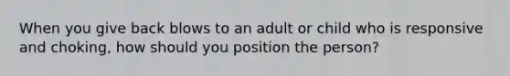 When you give back blows to an adult or child who is responsive and choking, how should you position the person?