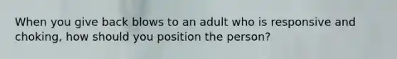 When you give back blows to an adult who is responsive and choking, how should you position the person?