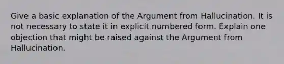 Give a basic explanation of the Argument from Hallucination. It is not necessary to state it in explicit numbered form. Explain one objection that might be raised against the Argument from Hallucination.