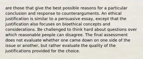 are those that give the best possible reasons for a particular conclusion and response to counterarguments. An ethical justification is similar to a <a href='https://www.questionai.com/knowledge/kBwECPjIH5-persuasive-essay' class='anchor-knowledge'>persuasive essay</a>, except that the justification also focuses on bioethical concepts and considerations. Be challenged to think hard about questions over which reasonable people can disagree. The final assessment does not evaluate whether one came down on one side of the issue or another, but rather evaluate the quality of the justifications provided for the choice.