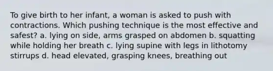 To give birth to her infant, a woman is asked to push with contractions. Which pushing technique is the most effective and safest? a. lying on side, arms grasped on abdomen b. squatting while holding her breath c. lying supine with legs in lithotomy stirrups d. head elevated, grasping knees, breathing out