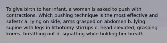 To give birth to her infant, a woman is asked to push with contractions. Which pushing technique is the most effective and safest? a. lying on side, arms grasped on abdomen b. lying supine with legs in lithotomy stirrups c. head elevated, grasping knees, breathing out d. squatting while holding her breath