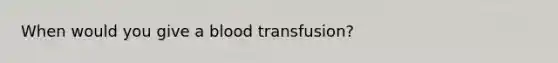 When would you give a blood transfusion?