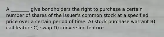 A ________ give bondholders the right to purchase a certain number of shares of the issuer's common stock at a specified price over a certain period of time. A) stock purchase warrant B) call feature C) swap D) conversion feature