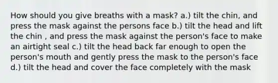 How should you give breaths with a mask? a.) tilt the chin, and press the mask against the persons face b.) tilt the head and lift the chin , and press the mask against the person's face to make an airtight seal c.) tilt the head back far enough to open the person's mouth and gently press the mask to the person's face d.) tilt the head and cover the face completely with the mask