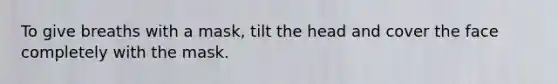 To give breaths with a mask, tilt the head and cover the face completely with the mask.