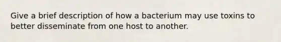 Give a brief description of how a bacterium may use toxins to better disseminate from one host to another.