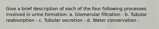 Give a brief description of each of the four following processes involved in urine formation: a. Glomerular filtration - b. Tubular reabsorption - c. Tubular secretion - d. Water conservation -