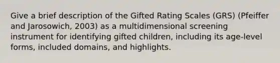 Give a brief description of the Gifted Rating Scales (GRS) (Pfeiffer and Jarosowich, 2003) as a multidimensional screening instrument for identifying gifted children, including its age-level forms, included domains, and highlights.