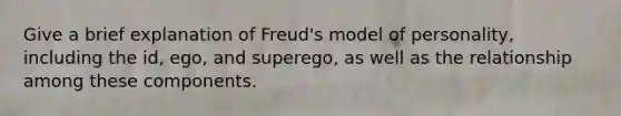 Give a brief explanation of Freud's model of personality, including the id, ego, and superego, as well as the relationship among these components.