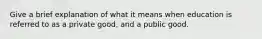 Give a brief explanation of what it means when education is referred to as a private good, and a public good.