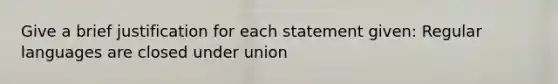 Give a brief justification for each statement given: Regular languages are closed under union