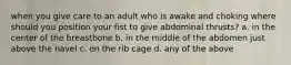 when you give care to an adult who is awake and choking where should you position your fist to give abdominal thrusts? a. in the center of the breastbone b. in the middle of the abdomen just above the navel c. on the rib cage d. any of the above