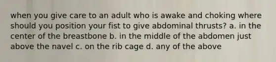 when you give care to an adult who is awake and choking where should you position your fist to give abdominal thrusts? a. in the center of the breastbone b. in the middle of the abdomen just above the navel c. on the rib cage d. any of the above