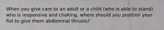 When you give care to an adult or a child (who is able to stand) who is responsive and choking, where should you position your fist to give them abdominal thrusts?