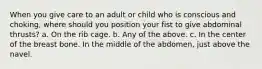 When you give care to an adult or child who is conscious and choking, where should you position your fist to give abdominal thrusts? a. On the rib cage. b. Any of the above. c. In the center of the breast bone. In the middle of the abdomen, just above the navel.