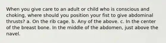 When you give care to an adult or child who is conscious and choking, where should you position your fist to give abdominal thrusts? a. On the rib cage. b. Any of the above. c. In the center of the breast bone. In the middle of the abdomen, just above the navel.