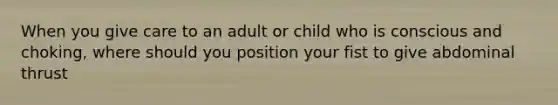 When you give care to an adult or child who is conscious and choking, where should you position your fist to give abdominal thrust