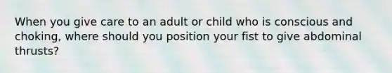 When you give care to an adult or child who is conscious and choking, where should you position your fist to give abdominal thrusts?