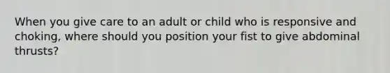 When you give care to an adult or child who is responsive and choking, where should you position your fist to give abdominal thrusts?