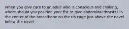 When you give care to an adult who is conscious and choking, where should you position your fist to give abdominal thrusts? in the center of the breastbone on the rib cage just above the navel below the navel