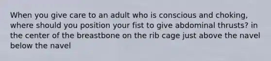 When you give care to an adult who is conscious and choking, where should you position your fist to give abdominal thrusts? in the center of the breastbone on the rib cage just above the navel below the navel