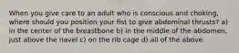 When you give care to an adult who is conscious and choking, where should you position your fist to give abdominal thrusts? a) in the center of the breastbone b) in the middle of the abdomen, just above the navel c) on the rib cage d) all of the above