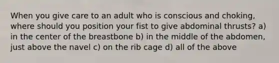 When you give care to an adult who is conscious and choking, where should you position your fist to give abdominal thrusts? a) in the center of the breastbone b) in the middle of the abdomen, just above the navel c) on the rib cage d) all of the above