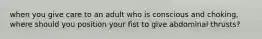 when you give care to an adult who is conscious and choking, where should you position your fist to give abdominal thrusts?