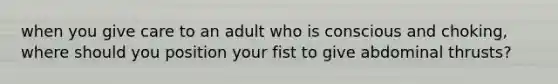 when you give care to an adult who is conscious and choking, where should you position your fist to give abdominal thrusts?