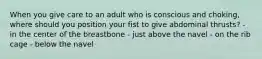 When you give care to an adult who is conscious and choking, where should you position your fist to give abdominal thrusts? - in the center of the breastbone - just above the navel - on the rib cage - below the navel