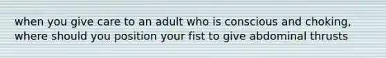 when you give care to an adult who is conscious and choking, where should you position your fist to give abdominal thrusts