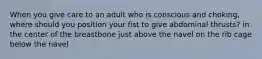 When you give care to an adult who is conscious and choking, where should you position your fist to give abdominal thrusts? in the center of the breastbone just above the navel on the rib cage below the navel