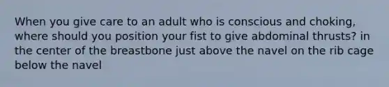 When you give care to an adult who is conscious and choking, where should you position your fist to give abdominal thrusts? in the center of the breastbone just above the navel on the rib cage below the navel