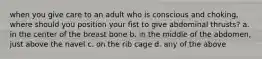 when you give care to an adult who is conscious and choking, where should you position your fist to give abdominal thrusts? a. in the center of the breast bone b. in the middle of the abdomen, just above the navel c. on the rib cage d. any of the above