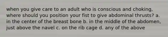 when you give care to an adult who is conscious and choking, where should you position your fist to give abdominal thrusts? a. in the center of the breast bone b. in the middle of the abdomen, just above the navel c. on the rib cage d. any of the above