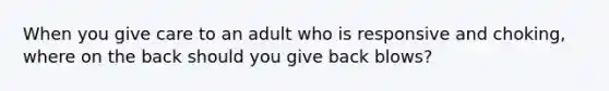 When you give care to an adult who is responsive and choking, where on the back should you give back blows?