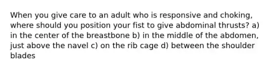 When you give care to an adult who is responsive and choking, where should you position your fist to give abdominal thrusts? a) in the center of the breastbone b) in the middle of the abdomen, just above the navel c) on the rib cage d) between the shoulder blades