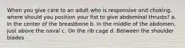 When you give care to an adult who is responsive and choking, where should you position your fist to give abdominal thrusts? a. In the center of the breastbone b. In the middle of the abdomen, just above the naval c. On the rib cage d. Between the shoulder blades