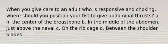 When you give care to an adult who is responsive and choking, where should you position your fist to give abdominal thrusts? a. In the center of the breastbone b. In the middle of the abdomen, just above the naval c. On the rib cage d. Between the shoulder blades