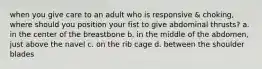 when you give care to an adult who is responsive & choking, where should you position your fist to give abdominal thrusts? a. in the center of the breastbone b. in the middle of the abdomen, just above the navel c. on the rib cage d. between the shoulder blades