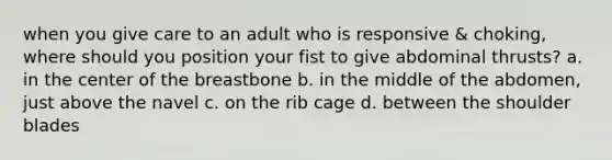 when you give care to an adult who is responsive & choking, where should you position your fist to give abdominal thrusts? a. in the center of the breastbone b. in the middle of the abdomen, just above the navel c. on the rib cage d. between the shoulder blades