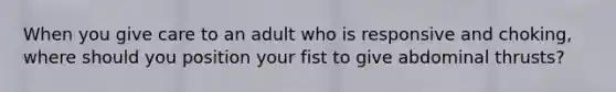 When you give care to an adult who is responsive and choking, where should you position your fist to give abdominal thrusts?