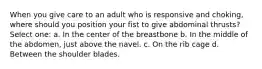 When you give care to an adult who is responsive and choking, where should you position your fist to give abdominal thrusts? Select one: a. In the center of the breastbone b. In the middle of the abdomen, just above the navel. c. On the rib cage d. Between the shoulder blades.