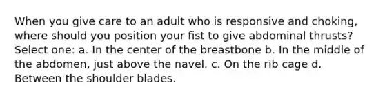 When you give care to an adult who is responsive and choking, where should you position your fist to give abdominal thrusts? Select one: a. In the center of the breastbone b. In the middle of the abdomen, just above the navel. c. On the rib cage d. Between the shoulder blades.