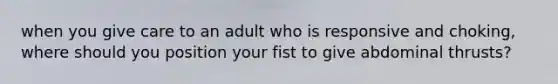 when you give care to an adult who is responsive and choking, where should you position your fist to give abdominal thrusts?