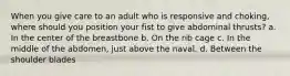 When you give care to an adult who is responsive and choking, where should you position your fist to give abdominal thrusts? a. In the center of the breastbone b. On the rib cage c. In the middle of the abdomen, just above the naval. d. Between the shoulder blades